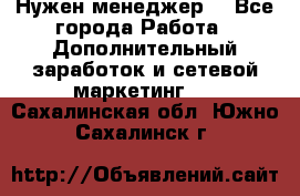 Нужен менеджер  - Все города Работа » Дополнительный заработок и сетевой маркетинг   . Сахалинская обл.,Южно-Сахалинск г.